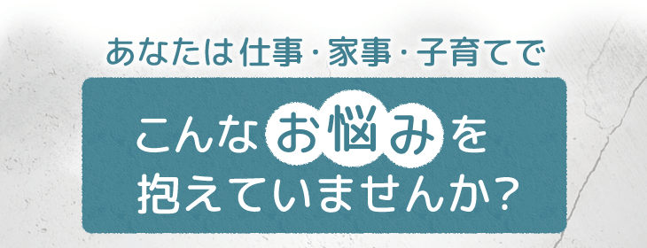 あなたは仕事・家事・子育てでこんなお悩みを抱えていませんか?